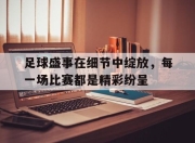 九游娱乐在线-足球盛事在细节中绽放，每一场比赛都是精彩纷呈的简单介绍
