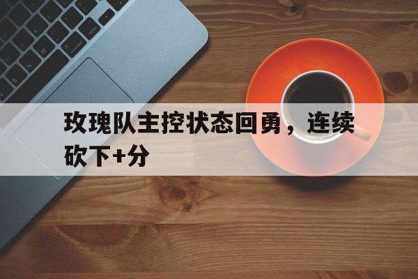 玫瑰队主控状态回勇，连续砍下+分的简单介绍
