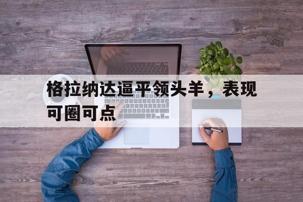 格拉纳达逼平领头羊，表现可圈可点的简单介绍